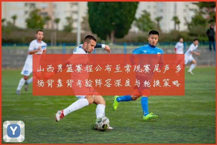 山西男篮赛程公布至常规赛尾声 多场背靠背考验阵容深度与轮换策略