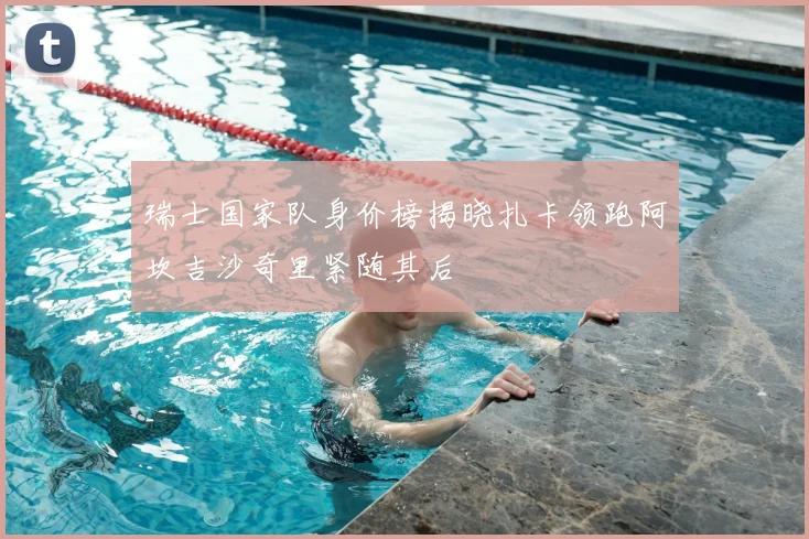 瑞士国家队身价榜揭晓扎卡领跑阿坎吉沙奇里紧随其后