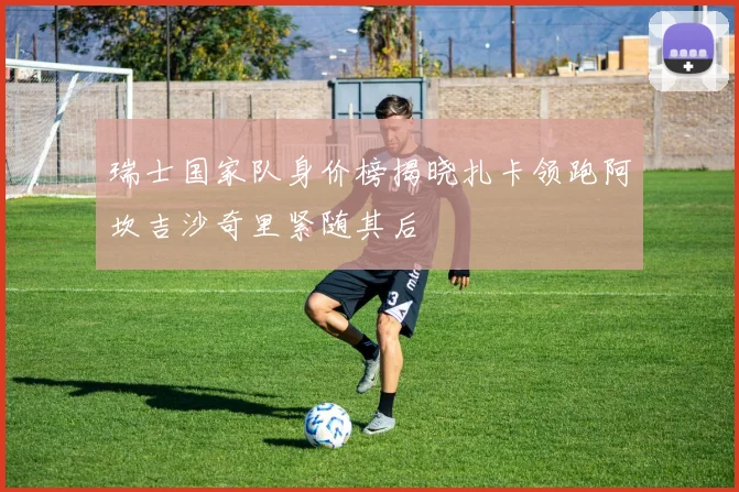 瑞士国家队身价榜揭晓扎卡领跑阿坎吉沙奇里紧随其后