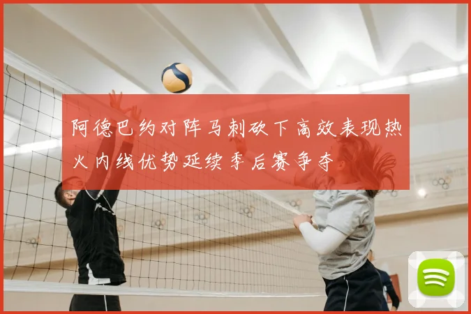 阿德巴约对阵马刺砍下高效表现热火内线优势延续季后赛争夺