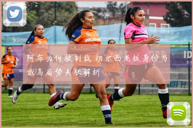 阿布为何被制裁 切尔西老板身份与俄乌局势关联解析