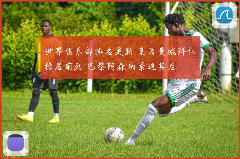 世界俱乐部排名更新 皇马曼城拜仁稳居前列 巴黎阿森纳紧追其后