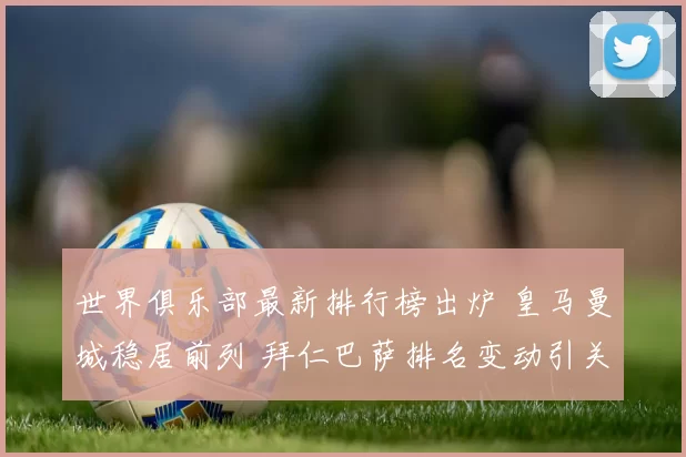 世界俱乐部最新排行榜出炉 皇马曼城稳居前列 拜仁巴萨排名变动引关注
