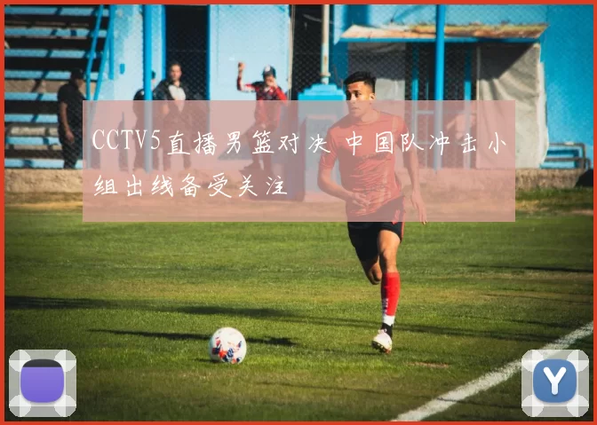 CCTV5直播男篮对决 中国队冲击小组出线备受关注