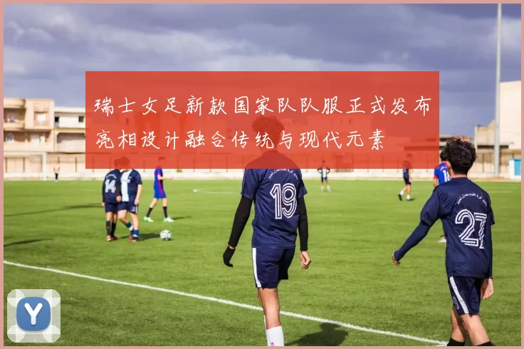 瑞士女足新款国家队队服正式发布亮相设计融合传统与现代元素