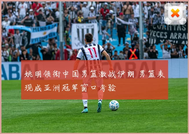 姚明领衔中国男篮激战伊朗 男篮表现成亚洲冠军窗口考验