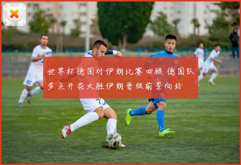 世界杯德国对伊朗比赛回顾 德国队多点开花大胜伊朗晋级前景向好