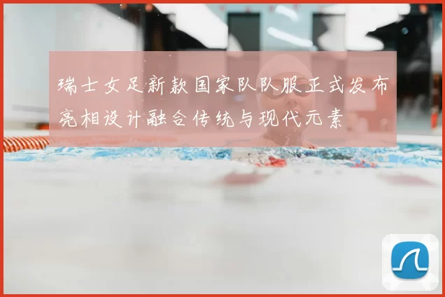 瑞士女足新款国家队队服正式发布亮相设计融合传统与现代元素