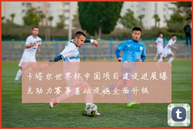 卡塔尔世界杯中国项目建设进展曝光助力赛事基础设施全面升级