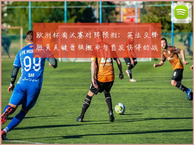 欧洲杯淘汰赛对阵预测:英法交锋胜负关键晋级概率与首发伤停的战术看点