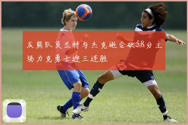 灰熊队莫兰特与杰克逊合砍58分主场力克勇士迎三连胜