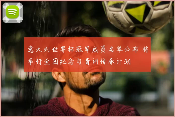 意大利世界杯冠军成员名单公布 将举行全国纪念与青训传承计划