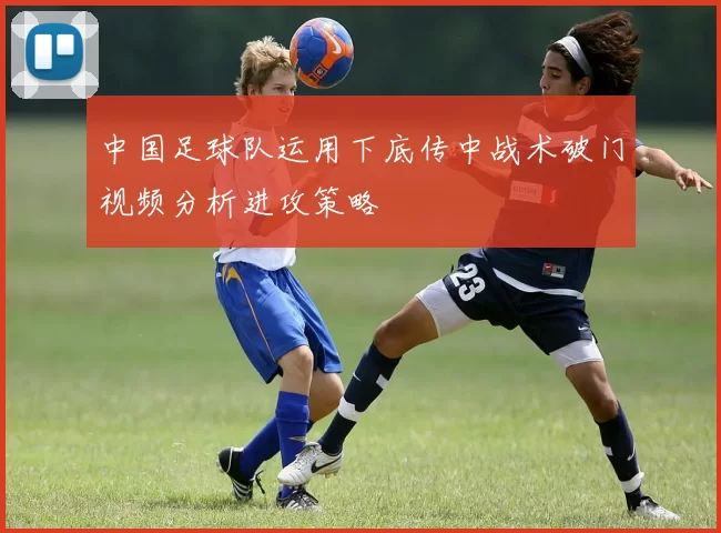 中国足球队运用下底传中战术破门视频分析进攻策略