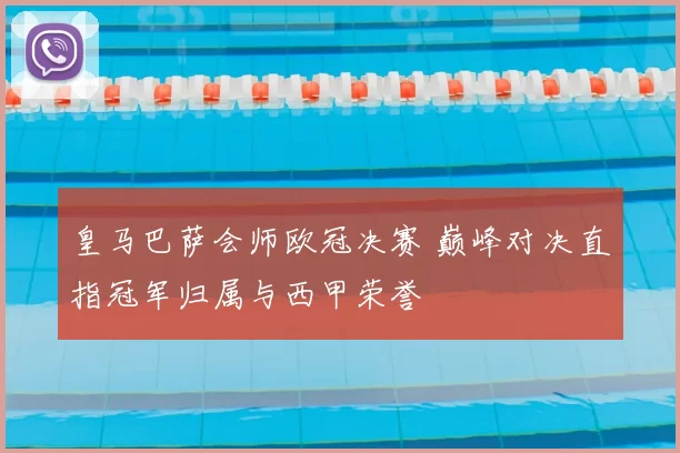 皇马巴萨会师欧冠决赛 巅峰对决直指冠军归属与西甲荣誉