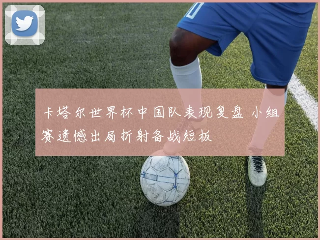 卡塔尔世界杯中国队表现复盘 小组赛遗憾出局折射备战短板