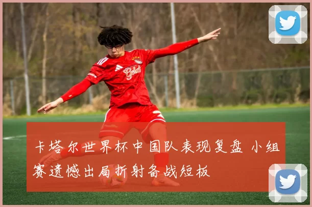 卡塔尔世界杯中国队表现复盘 小组赛遗憾出局折射备战短板