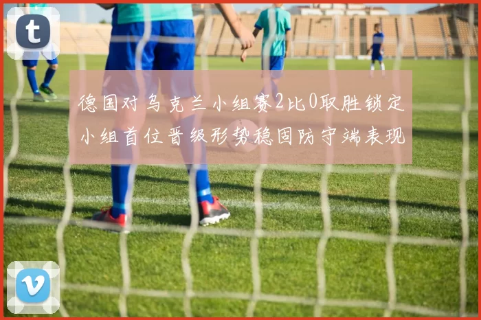 德国对乌克兰小组赛2比0取胜锁定小组首位晋级形势稳固防守端表现出色