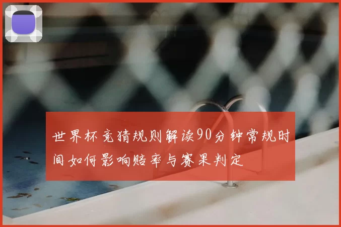 世界杯竞猜规则解读90分钟常规时间如何影响赔率与赛果判定