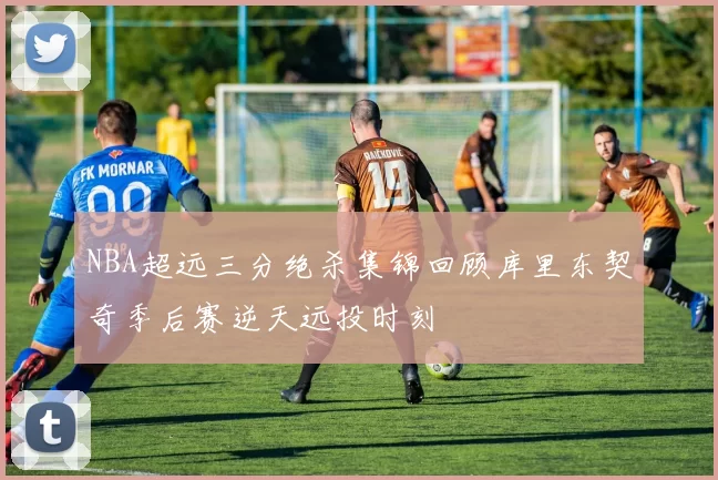 NBA超远三分绝杀集锦回顾库里东契奇季后赛逆天远投时刻
