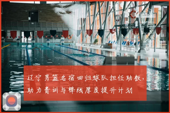 辽宁男篮名宿回归球队担任助教，助力青训与锋线厚度提升计划